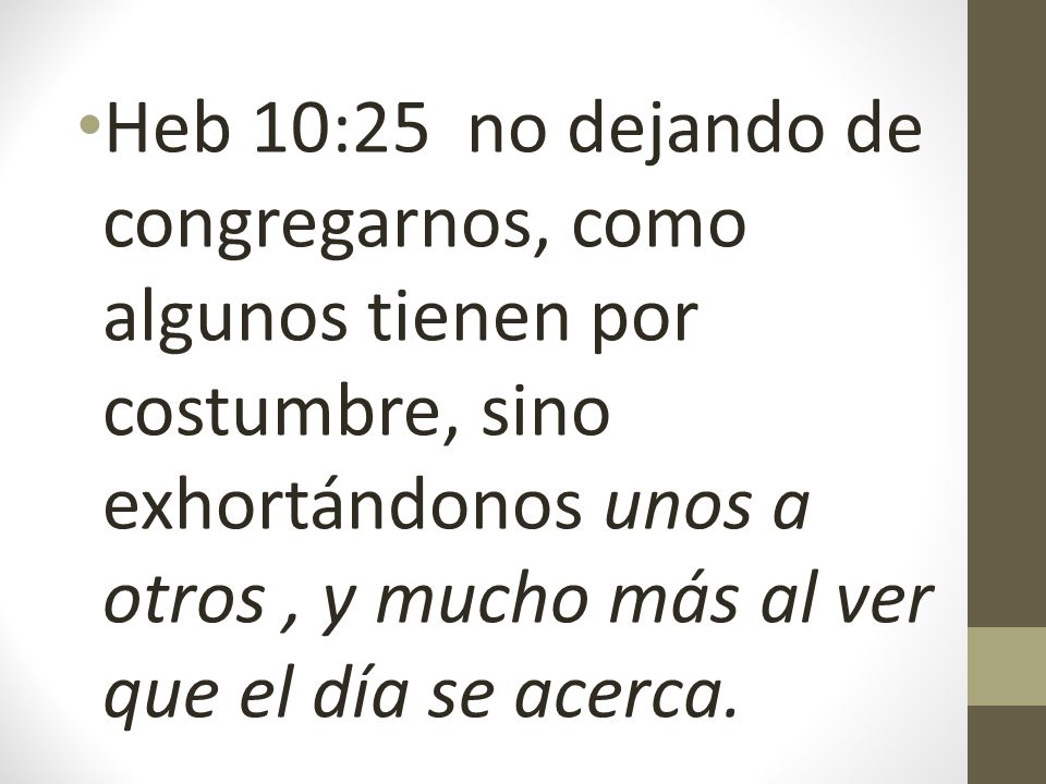 Heb 10:25 no dejando de congregarnos, como algunos tienen por costumbre, sino exhortándonos unos a otros , y mucho más al ver que el día se acerca.