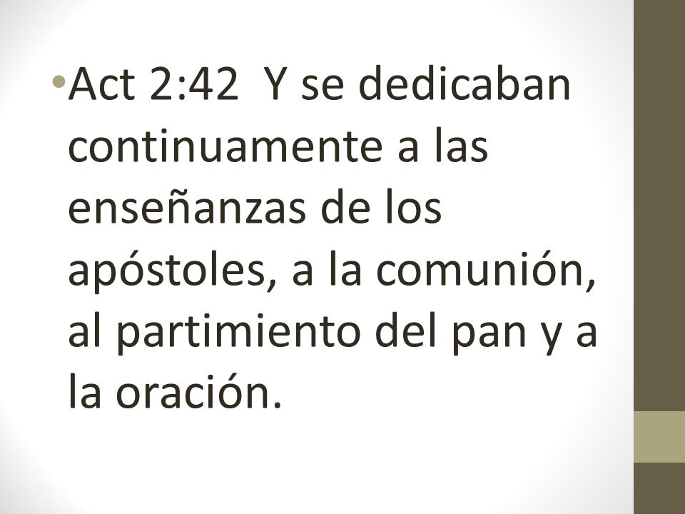 Act 2:42 Y se dedicaban continuamente a las enseñanzas de los apóstoles, a la comunión, al partimiento del pan y a la oración.