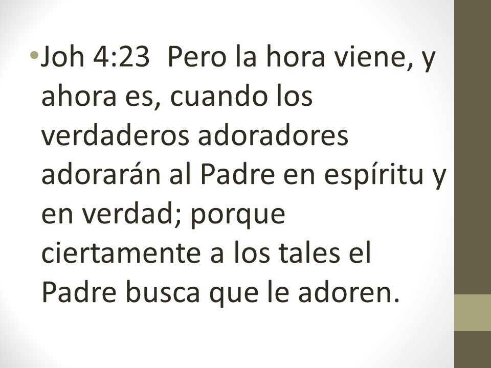 Joh 4:23 Pero la hora viene, y ahora es, cuando los verdaderos adoradores adorarán al Padre en espíritu y en verdad; porque ciertamente a los tales el Padre busca que le adoren.