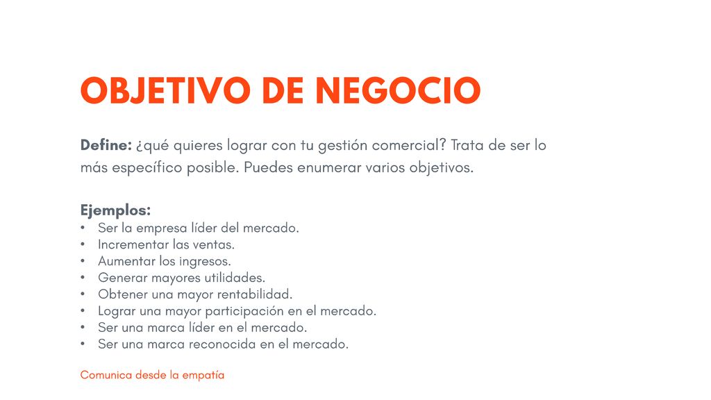 OBJETIVO DE NEGOCIO Define: ¿qué quieres lograr con tu gestión comercial Trata de ser lo más específico posible. Puedes enumerar varios objetivos.