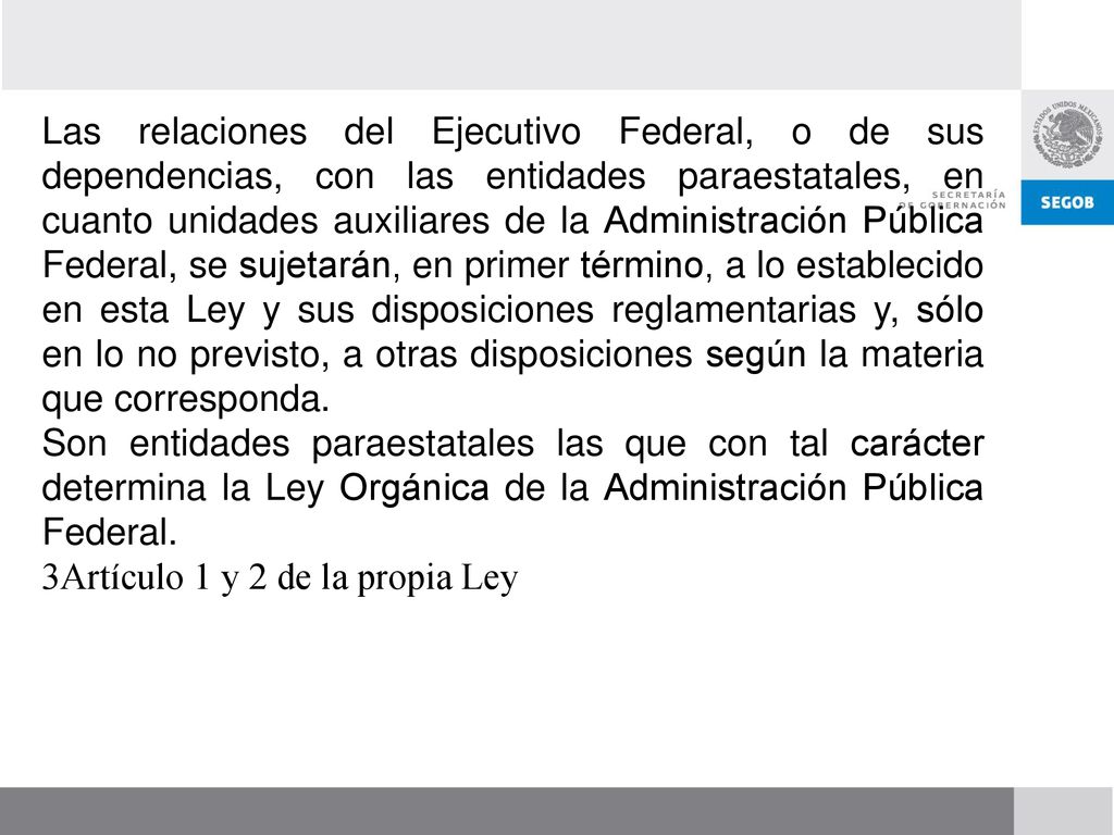 Las relaciones del Ejecutivo Federal, o de sus dependencias, con las entidades paraestatales, en cuanto unidades auxiliares de la Administración Pública Federal, se sujetarán, en primer término, a lo establecido en esta Ley y sus disposiciones reglamentarias y, sólo en lo no previsto, a otras disposiciones según la materia que corresponda.