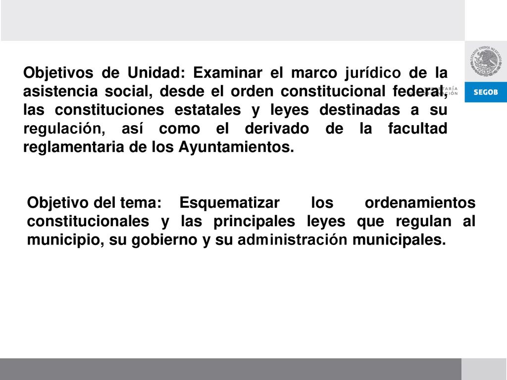 Objetivos de Unidad: Examinar el marco jurídico de la asistencia social, desde el orden constitucional federal, las constituciones estatales y leyes destinadas a su regulación, así como el derivado de la facultad reglamentaria de los Ayuntamientos.
