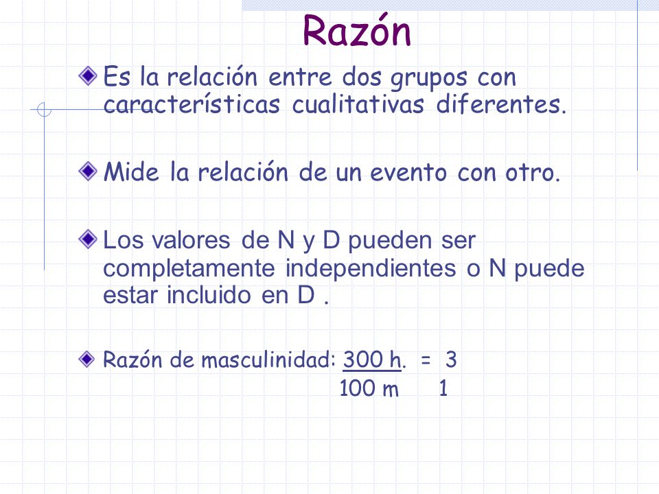 Razón Es la relación entre dos grupos con características cualitativas diferentes. Mide la relación de un evento con otro.