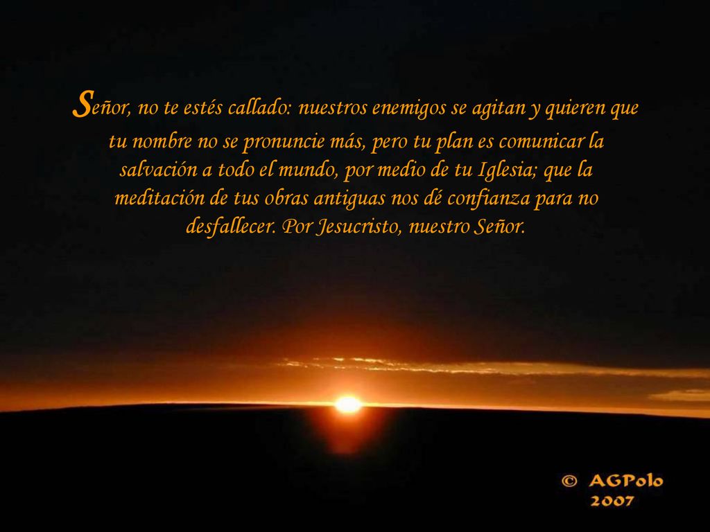 Señor, no te estés callado: nuestros enemigos se agitan y quieren que tu nombre no se pronuncie más, pero tu plan es comunicar la salvación a todo el mundo, por medio de tu Iglesia; que la meditación de tus obras antiguas nos dé confianza para no desfallecer.