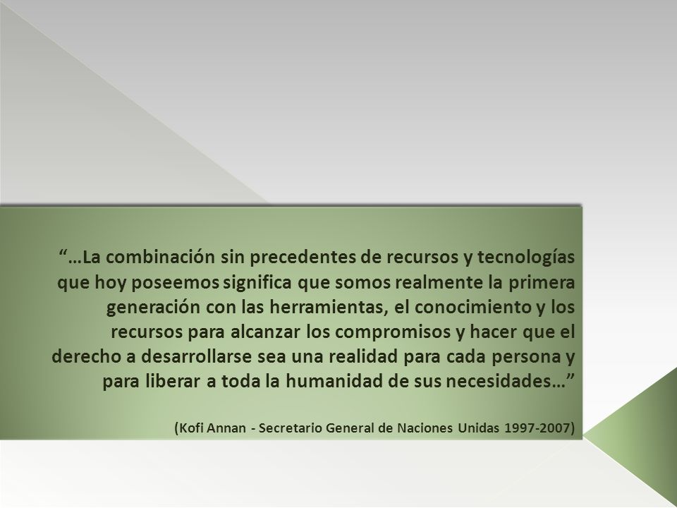 …La combinación sin precedentes de recursos y tecnologías que hoy poseemos significa que somos realmente la primera generación con las herramientas, el conocimiento y los recursos para alcanzar los compromisos y hacer que el derecho a desarrollarse sea una realidad para cada persona y para liberar a toda la humanidad de sus necesidades… (Kofi Annan - Secretario General de Naciones Unidas )