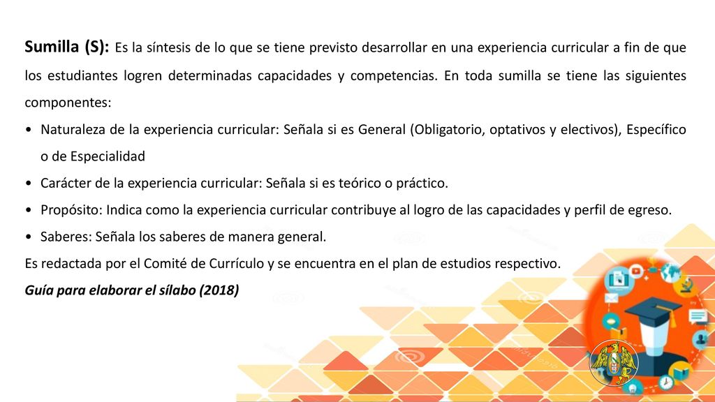 Sumilla (S): Es la síntesis de lo que se tiene previsto desarrollar en una experiencia curricular a fin de que los estudiantes logren determinadas capacidades y competencias. En toda sumilla se tiene las siguientes componentes: