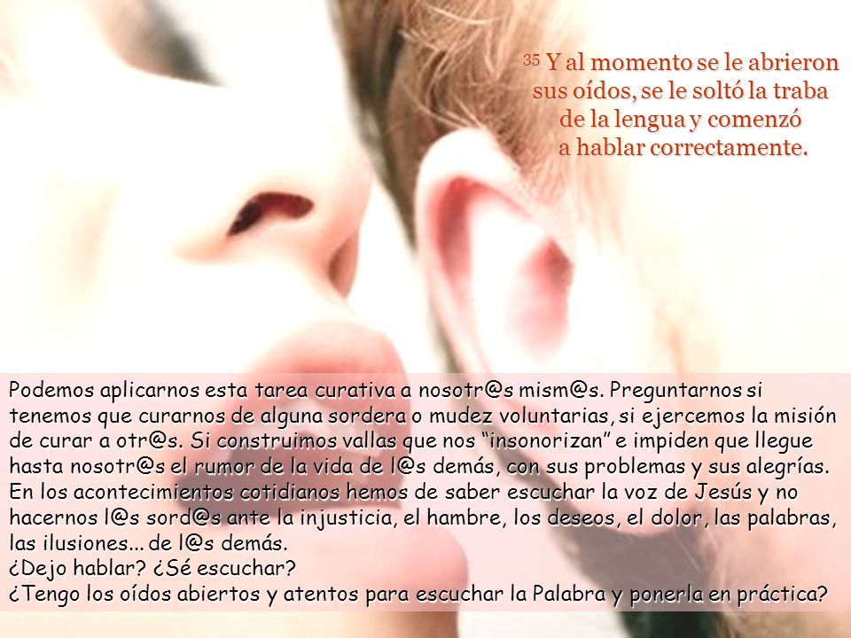 35 Y al momento se le abrieron sus oídos, se le soltó la traba de la lengua y comenzó a hablar correctamente.