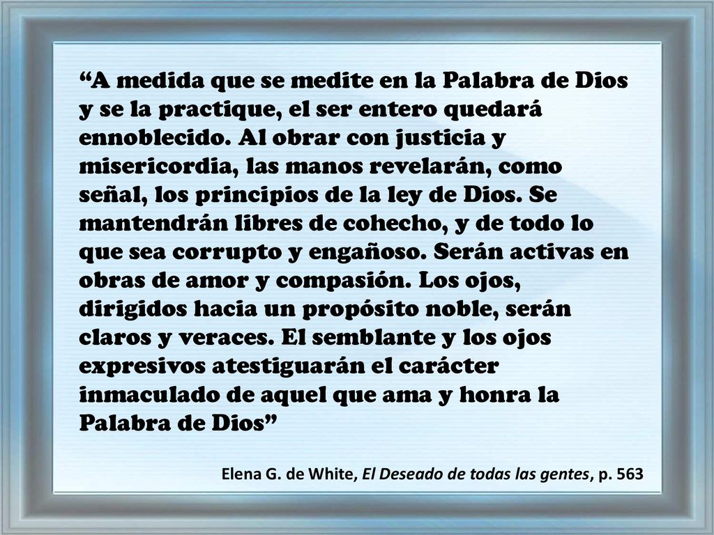 A medida que se medite en la Palabra de Dios y se la practique, el ser entero quedará ennoblecido. Al obrar con justicia y misericordia, las manos revelarán, como señal, los principios de la ley de Dios. Se mantendrán libres de cohecho, y de todo lo que sea corrupto y engañoso. Serán activas en obras de amor y compasión. Los ojos, dirigidos hacia un propósito noble, serán claros y veraces. El semblante y los ojos expresivos atestiguarán el carácter inmaculado de aquel que ama y honra la Palabra de Dios
