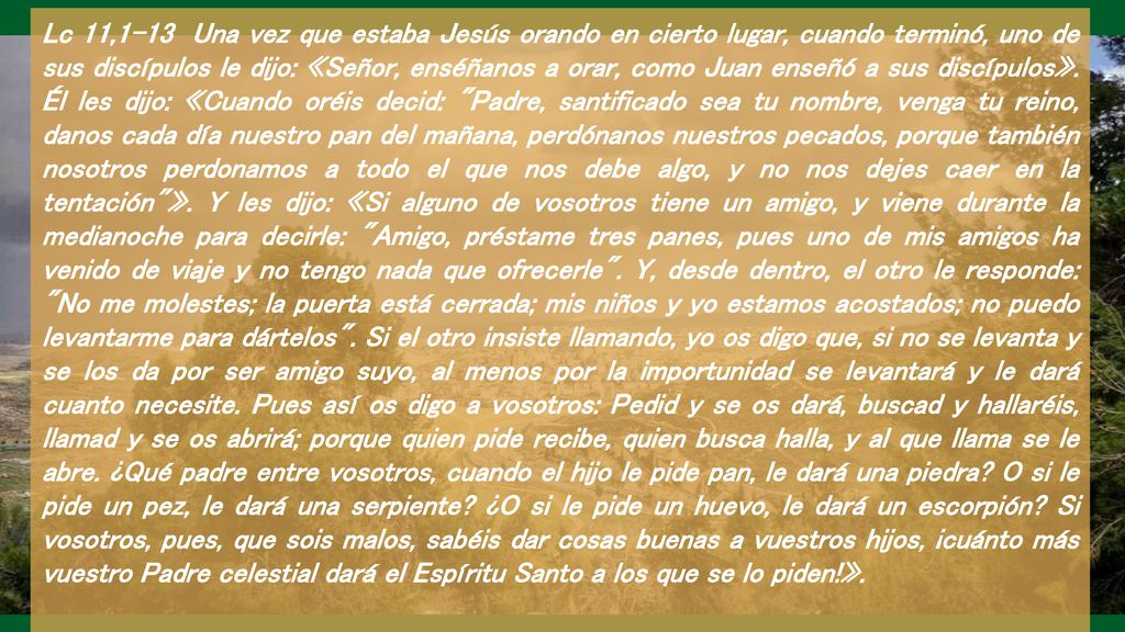 Lc 11,1-13 Una vez que estaba Jesús orando en cierto lugar, cuando terminó, uno de sus discípulos le dijo: «Señor, enséñanos a orar, como Juan enseñó a sus discípulos».