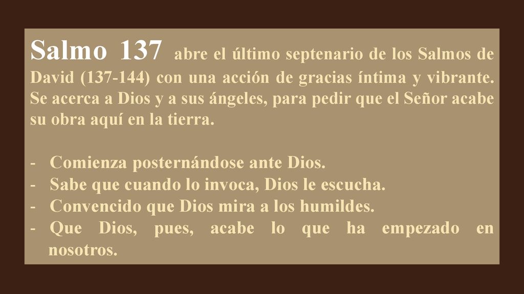 Salmo 137 abre el último septenario de los Salmos de David ( ) con una acción de gracias íntima y vibrante. Se acerca a Dios y a sus ángeles, para pedir que el Señor acabe su obra aquí en la tierra.