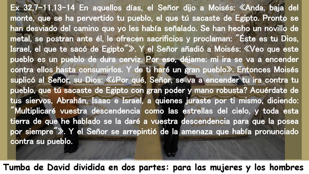 Ex 32, En aquellos días, el Señor dijo a Moisés: «Anda, baja del monte, que se ha pervertido tu pueblo, el que tú sacaste de Egipto. Pronto se han desviado del camino que yo les había señalado. Se han hecho un novillo de metal, se postran ante él, le ofrecen sacrificios y proclaman: Éste es tu Dios, Israel, el que te sacó de Egipto ». Y el Señor añadió a Moisés: «Veo que este pueblo es un pueblo de dura cerviz. Por eso, déjame: mi ira se va a encender contra ellos hasta consumirlos. Y de ti haré un gran pueblo». Entonces Moisés suplicó al Señor, su Dios: «¿Por qué, Señor, se va a encender tu ira contra tu pueblo, que tú sacaste de Egipto con gran poder y mano robusta Acuérdate de tus siervos, Abrahán, Isaac e Israel, a quienes juraste por ti mismo, diciendo: Multiplicaré vuestra descendencia como las estrellas del cielo, y toda esta tierra de que he hablado se la daré a vuestra descendencia para que la posea por siempre ». Y el Señor se arrepintió de la amenaza que había pronunciado contra su pueblo.