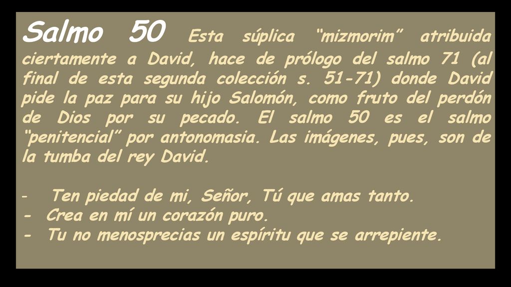 Salmo 50 Esta súplica mizmorim atribuida ciertamente a David, hace de prólogo del salmo 71 (al final de esta segunda colección s ) donde David pide la paz para su hijo Salomón, como fruto del perdón de Dios por su pecado. El salmo 50 es el salmo penitencial por antonomasia. Las imágenes, pues, son de la tumba del rey David.