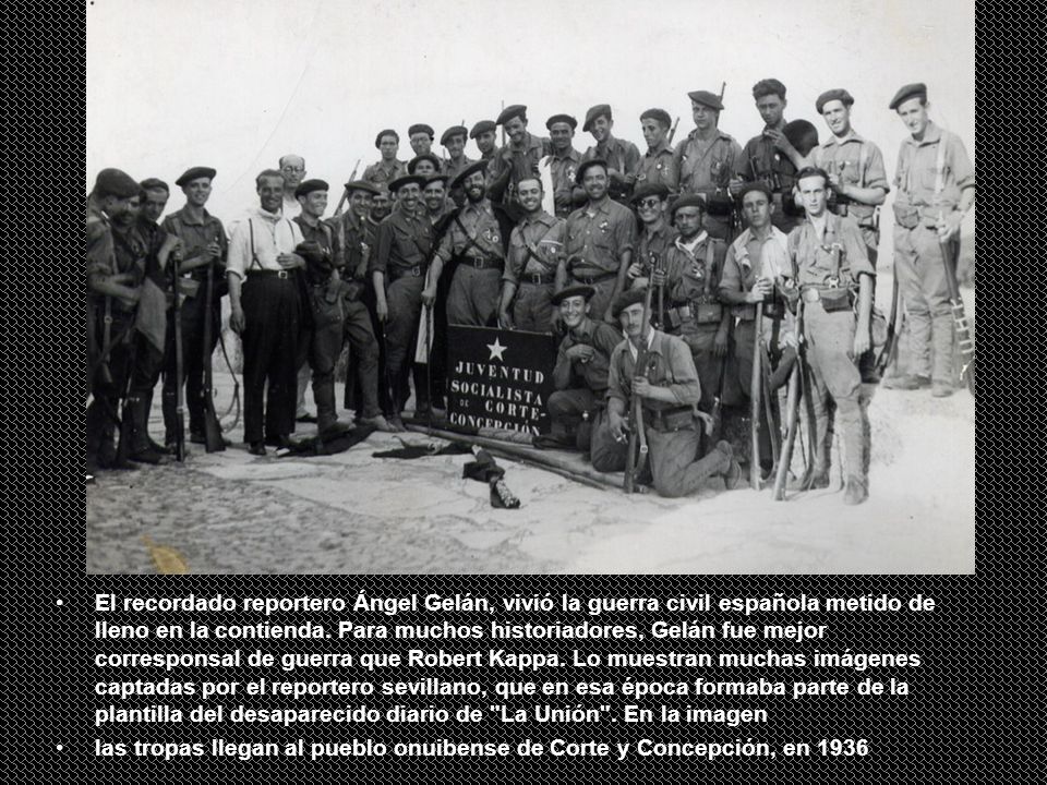 El recordado reportero Ángel Gelán, vivió la guerra civil española metido de lleno en la contienda. Para muchos historiadores, Gelán fue mejor corresponsal de guerra que Robert Kappa. Lo muestran muchas imágenes captadas por el reportero sevillano, que en esa época formaba parte de la plantilla del desaparecido diario de La Unión . En la imagen