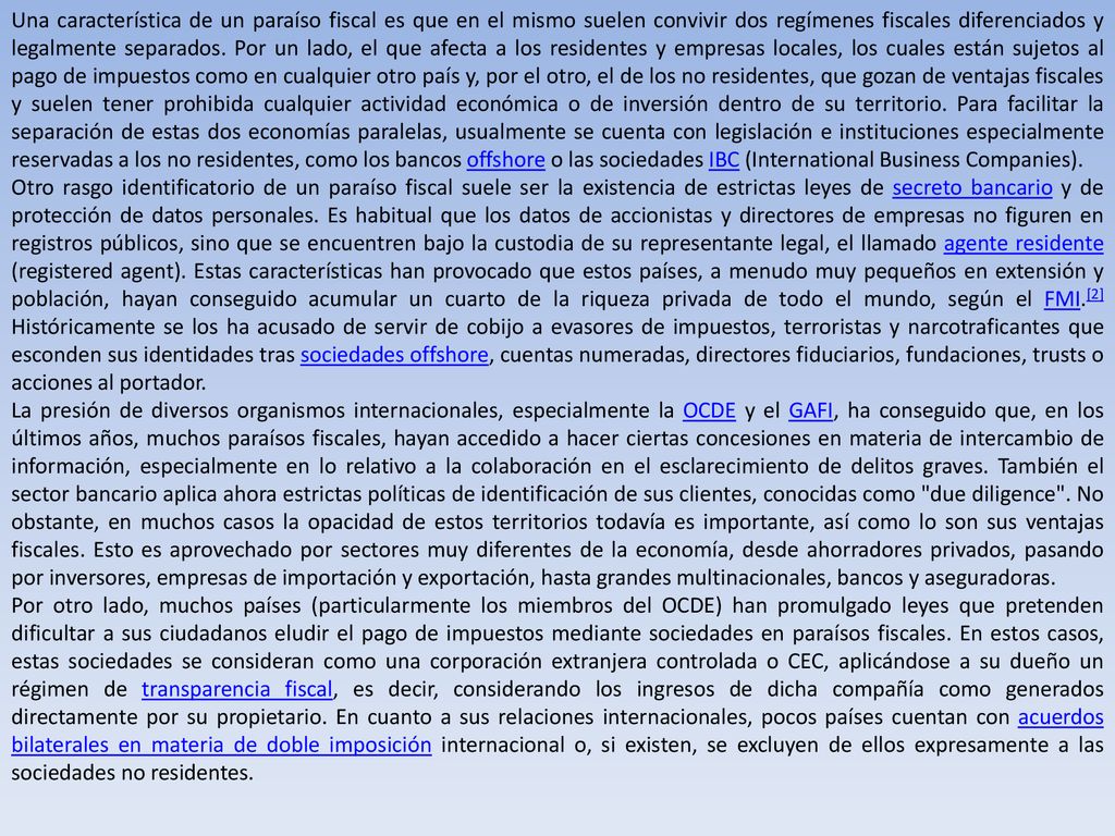 Una característica de un paraíso fiscal es que en el mismo suelen convivir dos regímenes fiscales diferenciados y legalmente separados. Por un lado, el que afecta a los residentes y empresas locales, los cuales están sujetos al pago de impuestos como en cualquier otro país y, por el otro, el de los no residentes, que gozan de ventajas fiscales y suelen tener prohibida cualquier actividad económica o de inversión dentro de su territorio. Para facilitar la separación de estas dos economías paralelas, usualmente se cuenta con legislación e instituciones especialmente reservadas a los no residentes, como los bancos offshore o las sociedades IBC (International Business Companies).
