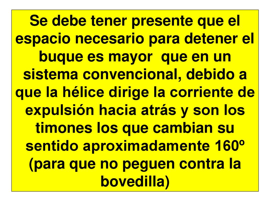 Se debe tener presente que el espacio necesario para detener el buque es mayor que en un sistema convencional, debido a que la hélice dirige la corriente de expulsión hacia atrás y son los timones los que cambian su sentido aproximadamente 160º (para que no peguen contra la bovedilla)