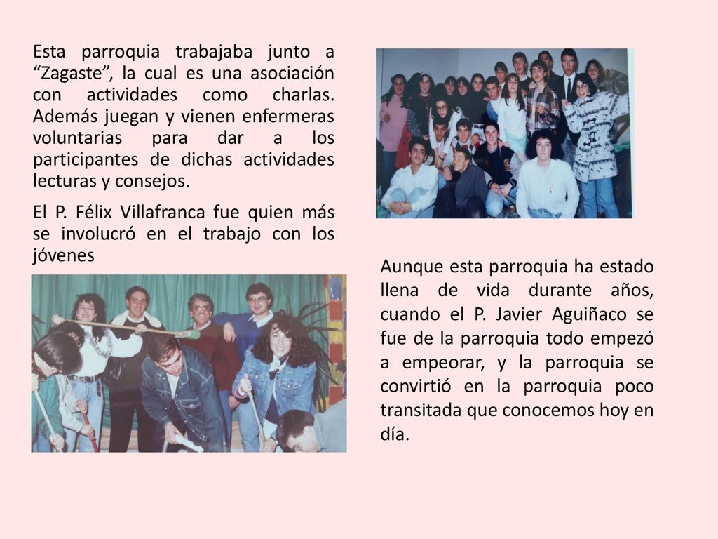 Esta parroquia trabajaba junto a Zagaste , la cual es una asociación con actividades como charlas. Además juegan y vienen enfermeras voluntarias para dar a los participantes de dichas actividades lecturas y consejos. El P. Félix Villafranca fue quien más se involucró en el trabajo con los jóvenes