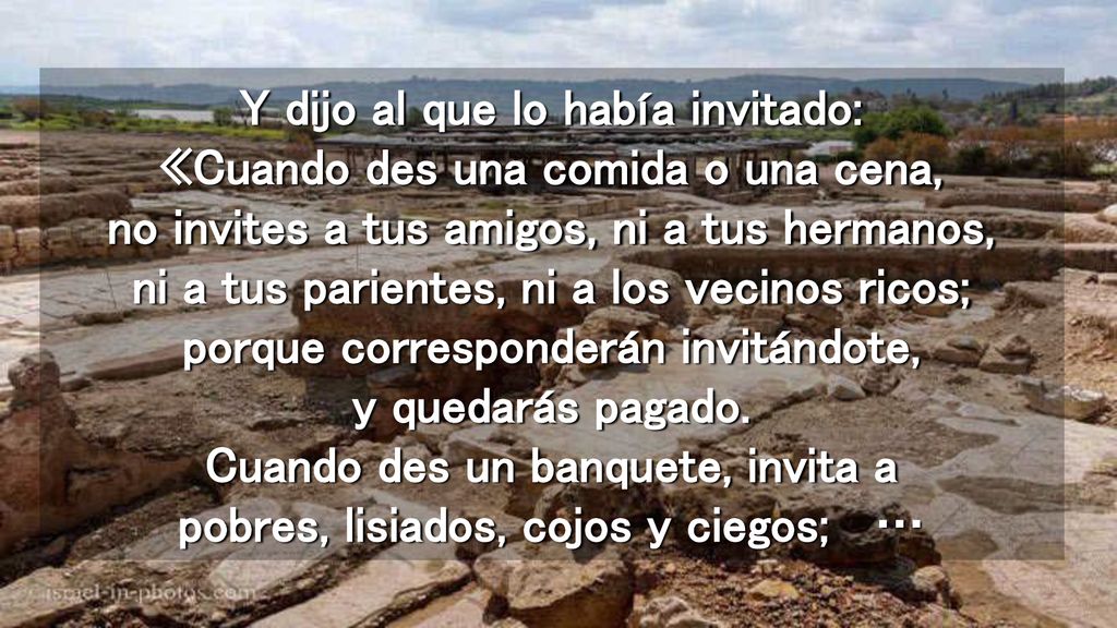 Y dijo al que lo había invitado: «Cuando des una comida o una cena, no invites a tus amigos, ni a tus hermanos, ni a tus parientes, ni a los vecinos ricos; porque corresponderán invitándote, y quedarás pagado.