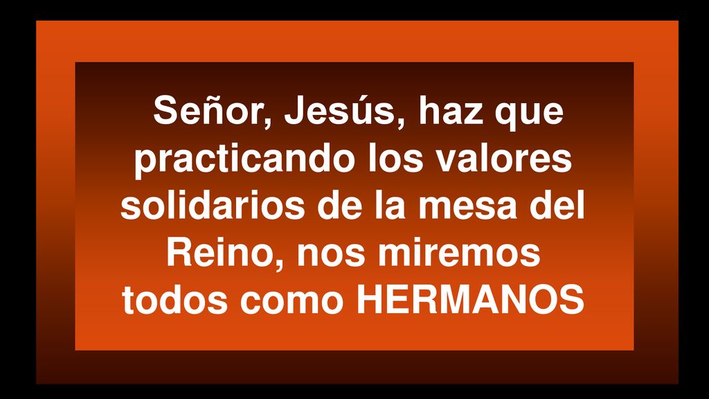 Señor, Jesús, haz que practicando los valores solidarios de la mesa del Reino, nos miremos todos como HERMANOS