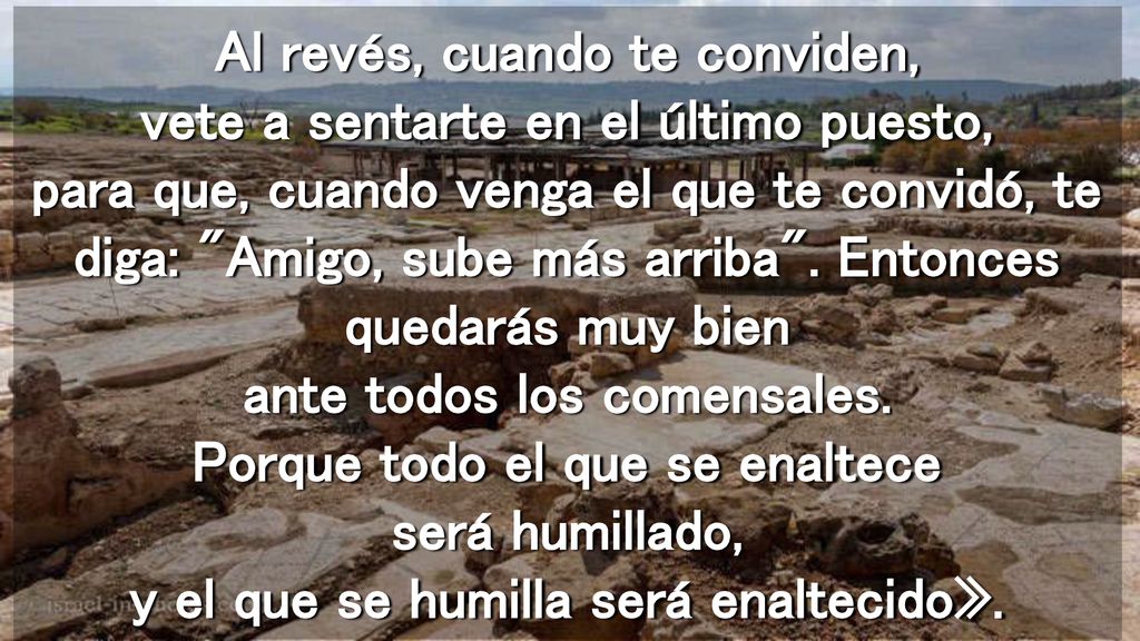 Al revés, cuando te conviden, vete a sentarte en el último puesto, para que, cuando venga el que te convidó, te diga: Amigo, sube más arriba .