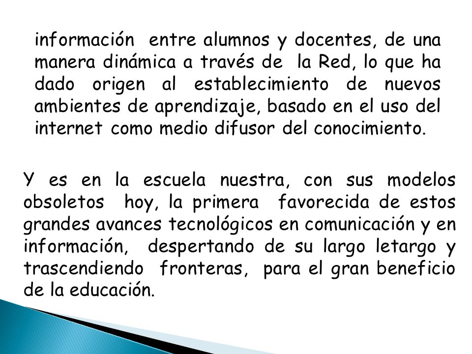 información entre alumnos y docentes, de una manera dinámica a través de la Red, lo que ha dado origen al establecimiento de nuevos ambientes de aprendizaje, basado en el uso del internet como medio difusor del conocimiento.