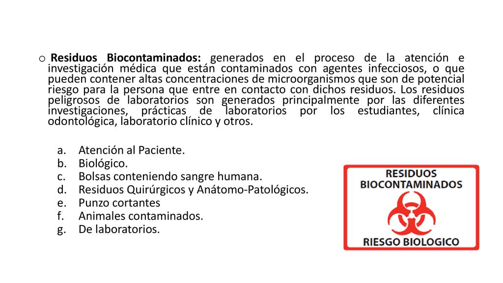 Residuos Biocontaminados: generados en el proceso de la atención e investigación médica que están contaminados con agentes infecciosos, o que pueden contener altas concentraciones de microorganismos que son de potencial riesgo para la persona que entre en contacto con dichos residuos. Los residuos peligrosos de laboratorios son generados principalmente por las diferentes investigaciones, prácticas de laboratorios por los estudiantes, clínica odontológica, laboratorio clínico y otros.