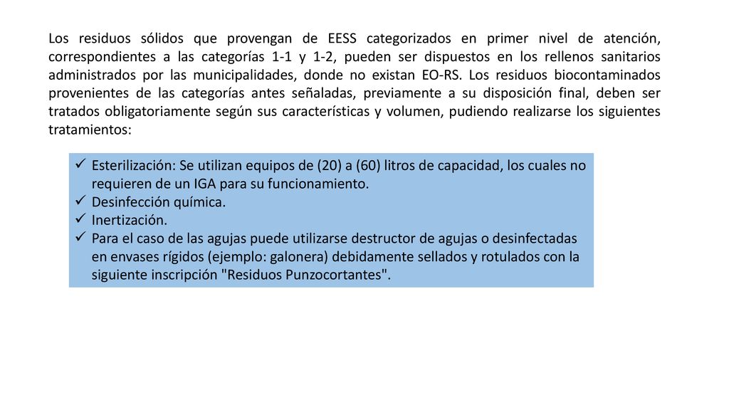 Los residuos sólidos que provengan de EESS categorizados en primer nivel de atención, correspondientes a las categorías 1-1 y 1-2, pueden ser dispuestos en los rellenos sanitarios administrados por las municipalidades, donde no existan EO-RS. Los residuos biocontaminados provenientes de las categorías antes señaladas, previamente a su disposición final, deben ser tratados obligatoriamente según sus características y volumen, pudiendo realizarse los siguientes tratamientos:
