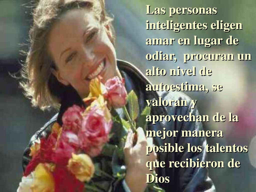 Las personas inteligentes eligen amar en lugar de odiar, procuran un alto nivel de autoestima, se valoran y aprovechan de la mejor manera posible los talentos que recibieron de Dios