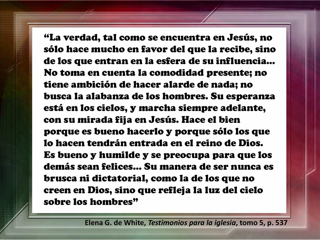 La verdad, tal como se encuentra en Jesús, no sólo hace mucho en favor del que la recibe, sino de los que entran en la esfera de su influencia… No toma en cuenta la comodidad presente; no tiene ambición de hacer alarde de nada; no busca la alabanza de los hombres. Su esperanza está en los cielos, y marcha siempre adelante, con su mirada fija en Jesús. Hace el bien porque es bueno hacerlo y porque sólo los que lo hacen tendrán entrada en el reino de Dios. Es bueno y humilde y se preocupa para que los demás sean felices… Su manera de ser nunca es brusca ni dictatorial, como la de los que no creen en Dios, sino que refleja la luz del cielo sobre los hombres