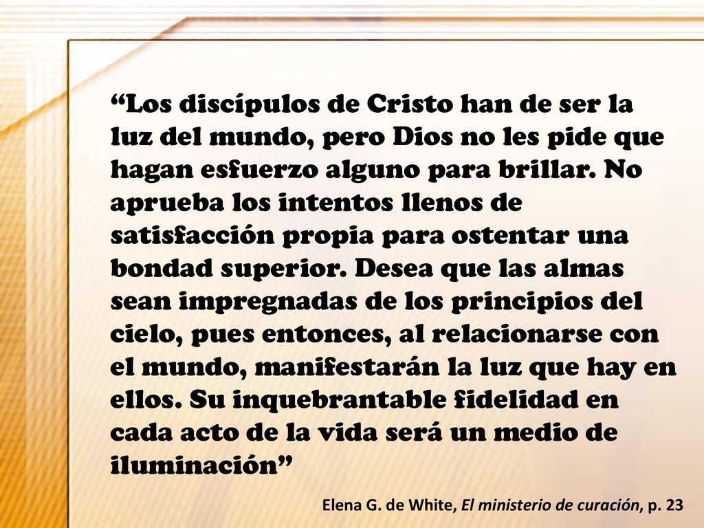 Los discípulos de Cristo han de ser la luz del mundo, pero Dios no les pide que hagan esfuerzo alguno para brillar. No aprueba los intentos llenos de satisfacción propia para ostentar una bondad superior. Desea que las almas sean impregnadas de los principios del cielo, pues entonces, al relacionarse con el mundo, manifestarán la luz que hay en ellos. Su inquebrantable fidelidad en cada acto de la vida será un medio de iluminación