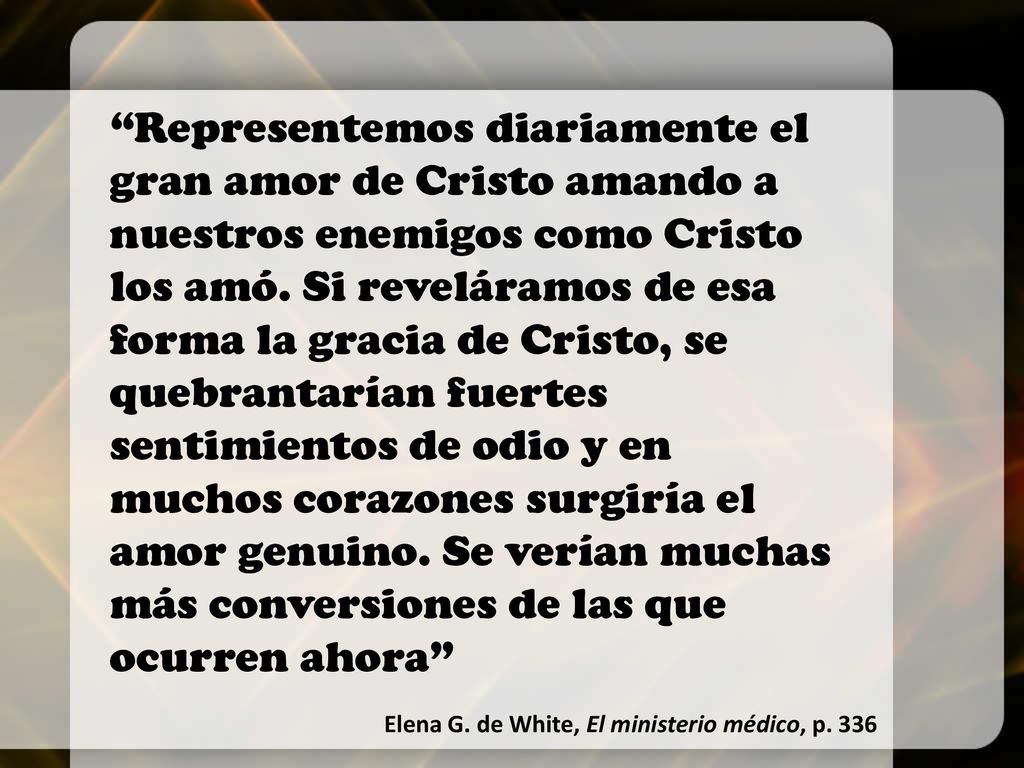 Representemos diariamente el gran amor de Cristo amando a nuestros enemigos como Cristo los amó. Si reveláramos de esa forma la gracia de Cristo, se quebrantarían fuertes sentimientos de odio y en muchos corazones surgiría el amor genuino. Se verían muchas más conversiones de las que ocurren ahora