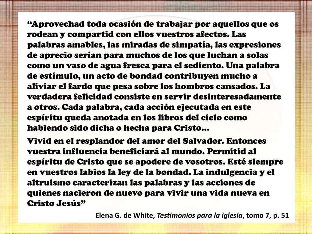 Aprovechad toda ocasión de trabajar por aquellos que os rodean y compartid con ellos vuestros afectos. Las palabras amables, las miradas de simpatía, las expresiones de aprecio serían para muchos de los que luchan a solas como un vaso de agua fresca para el sediento. Una palabra de estímulo, un acto de bondad contribuyen mucho a aliviar el fardo que pesa sobre los hombros cansados. La verdadera felicidad consiste en servir desinteresadamente a otros. Cada palabra, cada acción ejecutada en este espíritu queda anotada en los libros del cielo como habiendo sido dicha o hecha para Cristo…