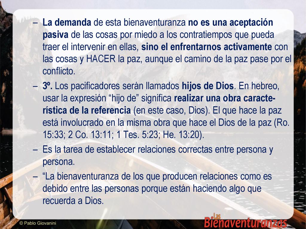 La demanda de esta bienaventuranza no es una aceptación pasiva de las cosas por miedo a los contratiempos que pueda traer el intervenir en ellas, sino el enfrentarnos activamente con las cosas y HACER la paz, aunque el camino de la paz pase por el conflicto.
