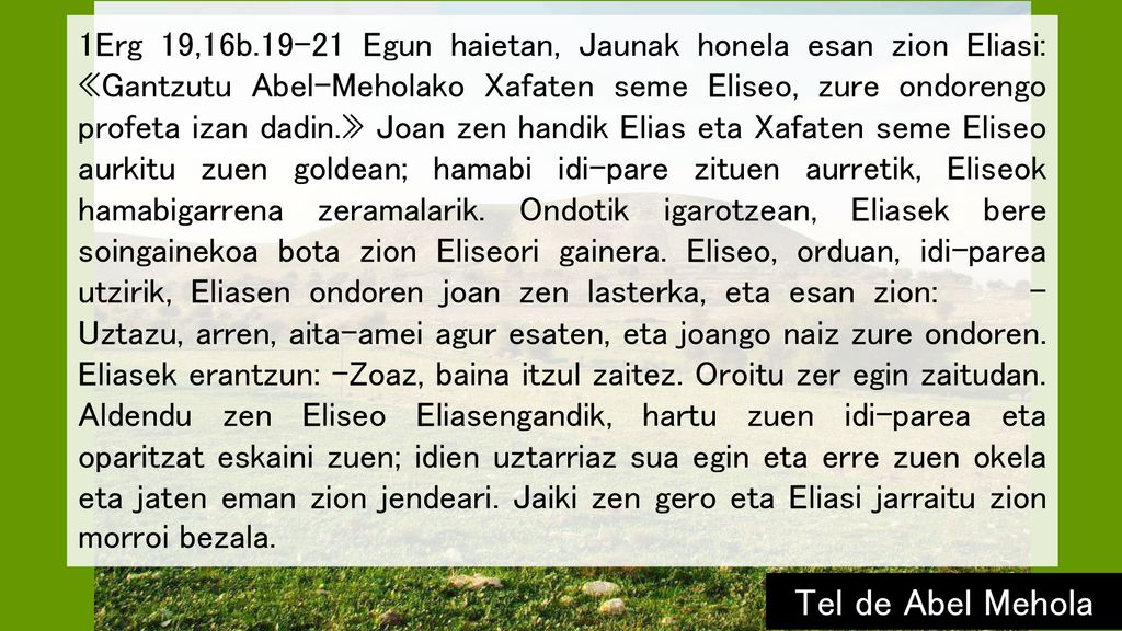1Erg 19,16b Egun haietan, Jaunak honela esan zion Eliasi: «Gantzutu Abel-Meholako Xafaten seme Eliseo, zure ondorengo profeta izan dadin.» Joan zen handik Elias eta Xafaten seme Eliseo aurkitu zuen goldean; hamabi idi-pare zituen aurretik, Eliseok hamabigarrena zeramalarik. Ondotik igarotzean, Eliasek bere soingainekoa bota zion Eliseori gainera. Eliseo, orduan, idi-parea utzirik, Eliasen ondoren joan zen lasterka, eta esan zion: –Uztazu, arren, aita-amei agur esaten, eta joango naiz zure ondoren. Eliasek erantzun: –Zoaz, baina itzul zaitez. Oroitu zer egin zaitudan. Aldendu zen Eliseo Eliasengandik, hartu zuen idi-parea eta oparitzat eskaini zuen; idien uztarriaz sua egin eta erre zuen okela eta jaten eman zion jendeari. Jaiki zen gero eta Eliasi jarraitu zion morroi bezala.