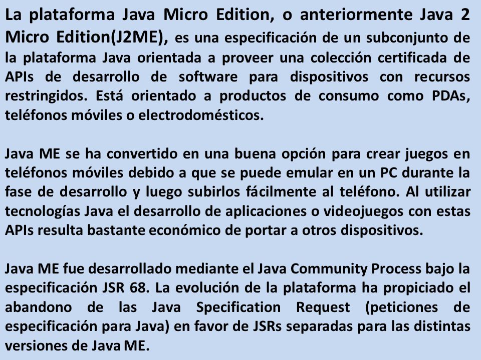 La plataforma Java Micro Edition, o anteriormente Java 2 Micro Edition(J2ME), es una especificación de un subconjunto de la plataforma Java orientada a proveer una colección certificada de APIs de desarrollo de software para dispositivos con recursos restringidos. Está orientado a productos de consumo como PDAs, teléfonos móviles o electrodomésticos.
