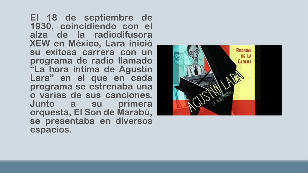 El 18 de septiembre de 1930, coincidiendo con el alza de la radiodifusora XEW en México, Lara inició su exitosa carrera con un programa de radio llamado La hora íntima de Agustín Lara en el que en cada programa se estrenaba una o varias de sus canciones.