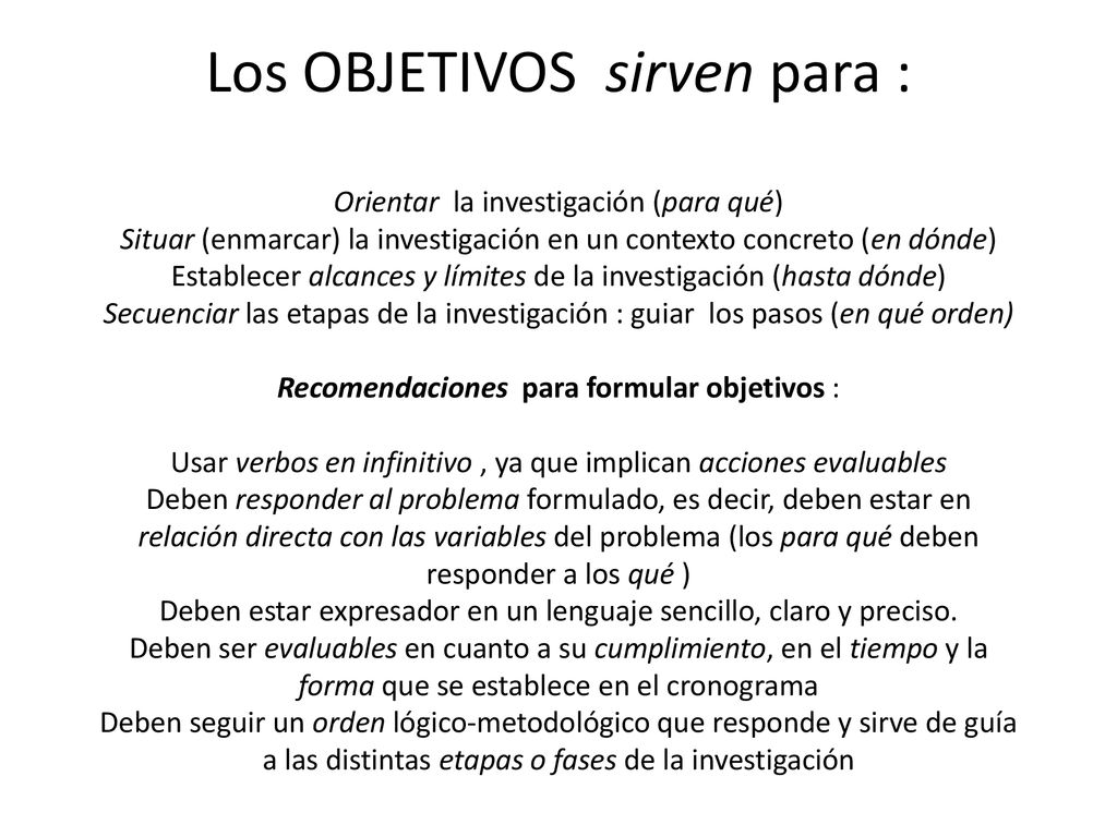 Los OBJETIVOS sirven para : Orientar la investigación (para qué) Situar (enmarcar) la investigación en un contexto concreto (en dónde) Establecer alcances y límites de la investigación (hasta dónde) Secuenciar las etapas de la investigación : guiar los pasos (en qué orden) Recomendaciones para formular objetivos : Usar verbos en infinitivo , ya que implican acciones evaluables Deben responder al problema formulado, es decir, deben estar en relación directa con las variables del problema (los para qué deben responder a los qué ) Deben estar expresador en un lenguaje sencillo, claro y preciso.