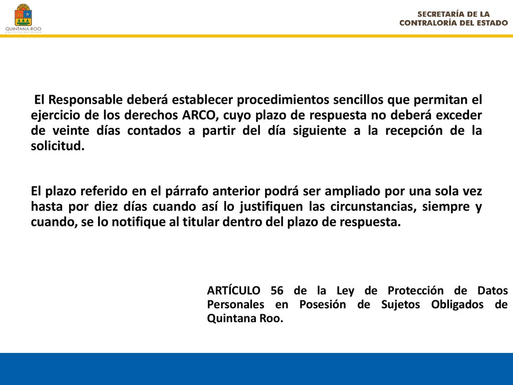 El Responsable deberá establecer procedimientos sencillos que permitan el ejercicio de los derechos ARCO, cuyo plazo de respuesta no deberá exceder de veinte días contados a partir del día siguiente a la recepción de la solicitud.
