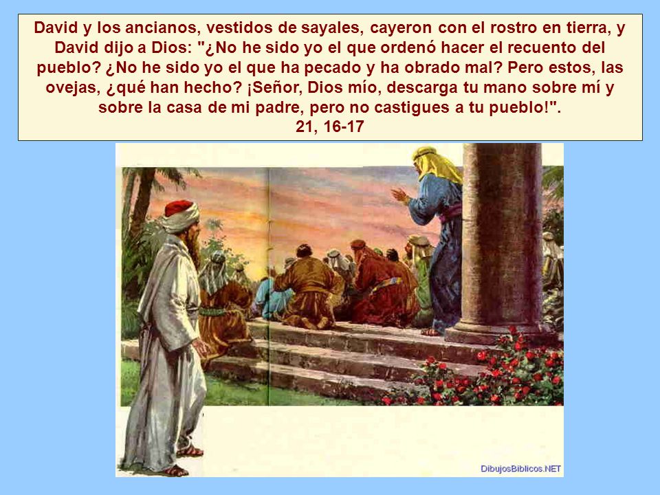 David y los ancianos, vestidos de sayales, cayeron con el rostro en tierra, y David dijo a Dios: ¿No he sido yo el que ordenó hacer el recuento del pueblo.