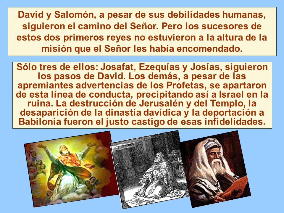 David y Salomón, a pesar de sus debilidades humanas, siguieron el camino del Señor. Pero los sucesores de estos dos primeros reyes no estuvieron a la altura de la misión que el Señor les había encomendado.