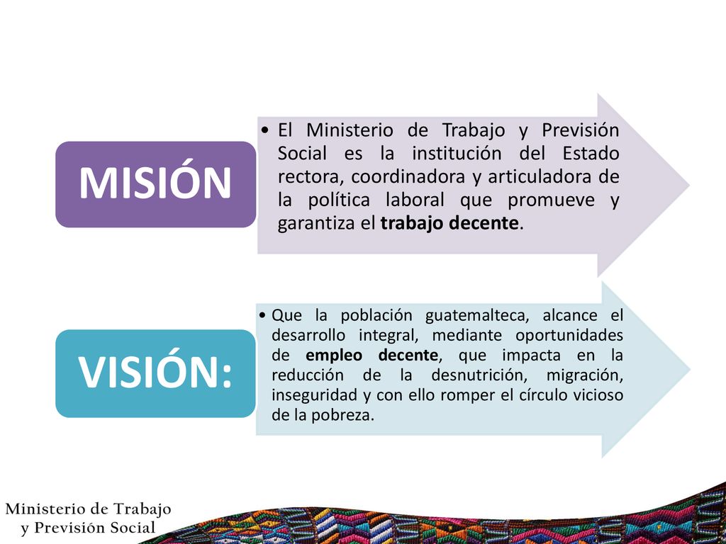 El Ministerio de Trabajo y Previsión Social es la institución del Estado rectora, coordinadora y articuladora de la política laboral que promueve y garantiza el trabajo decente.