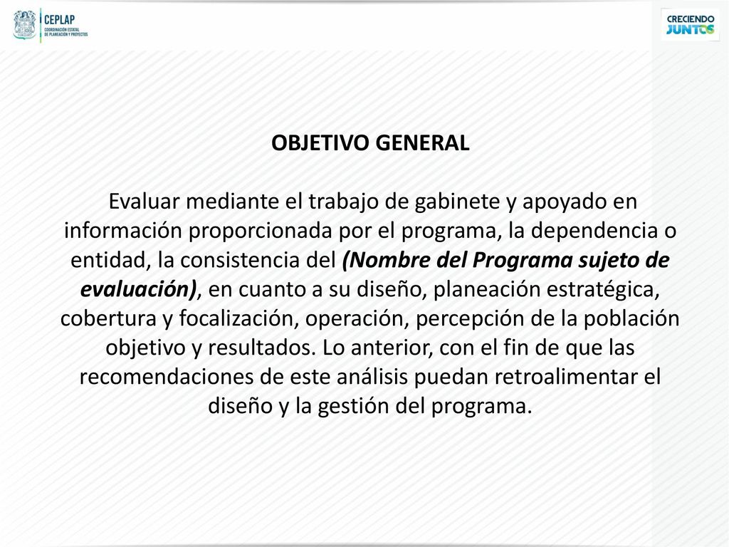OBJETIVO GENERAL Evaluar mediante el trabajo de gabinete y apoyado en información proporcionada por el programa, la dependencia o entidad, la consistencia del (Nombre del Programa sujeto de evaluación), en cuanto a su diseño, planeación estratégica, cobertura y focalización, operación, percepción de la población objetivo y resultados.