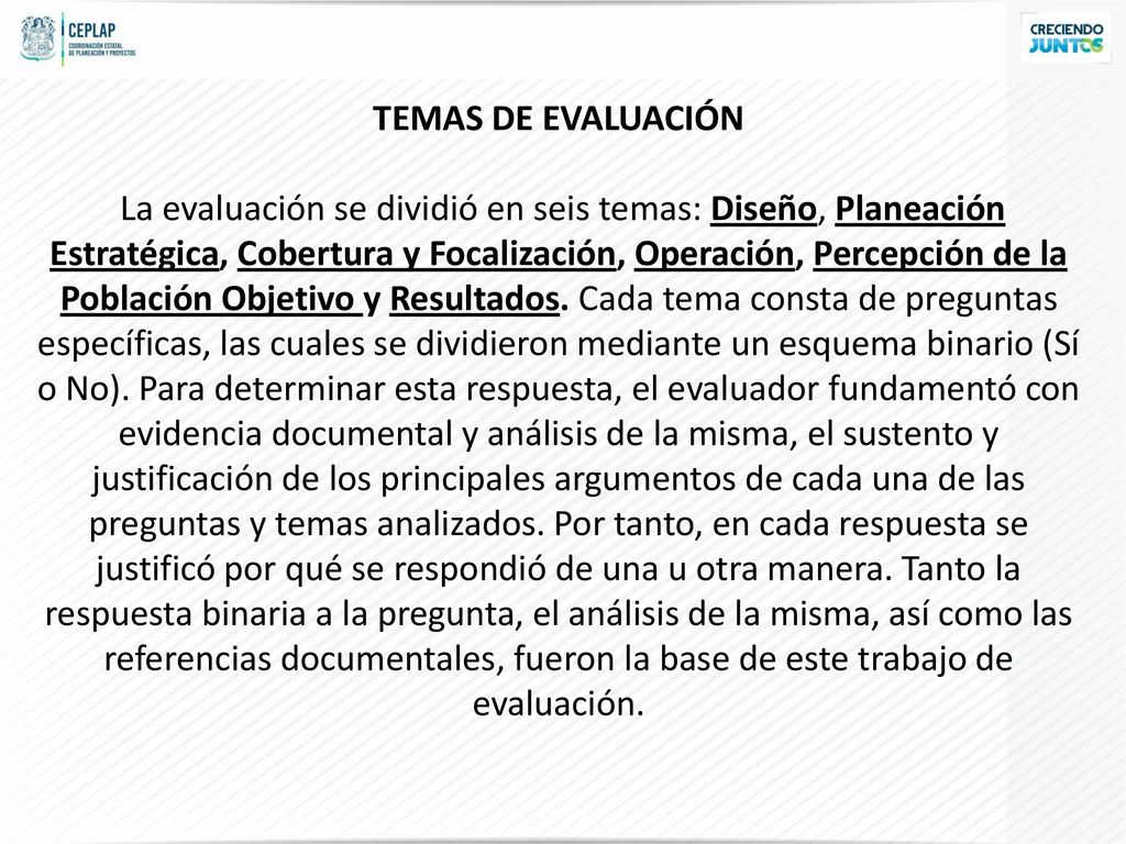TEMAS DE EVALUACIÓN La evaluación se dividió en seis temas: Diseño, Planeación Estratégica, Cobertura y Focalización, Operación, Percepción de la Población Objetivo y Resultados.