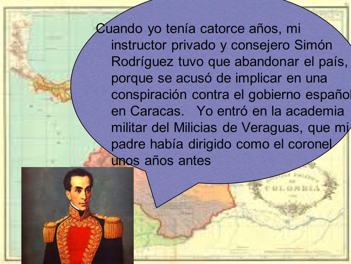 Cuando yo tenía catorce años, mi instructor privado y consejero Simón Rodríguez tuvo que abandonar el país, porque se acusó de implicar en una conspiración contra el gobierno español en Caracas.