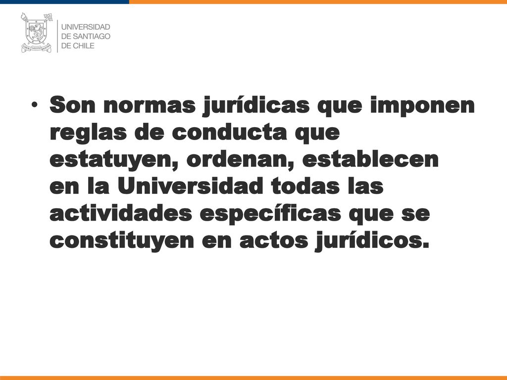 Son normas jurídicas que imponen reglas de conducta que estatuyen, ordenan, establecen en la Universidad todas las actividades específicas que se constituyen en actos jurídicos.