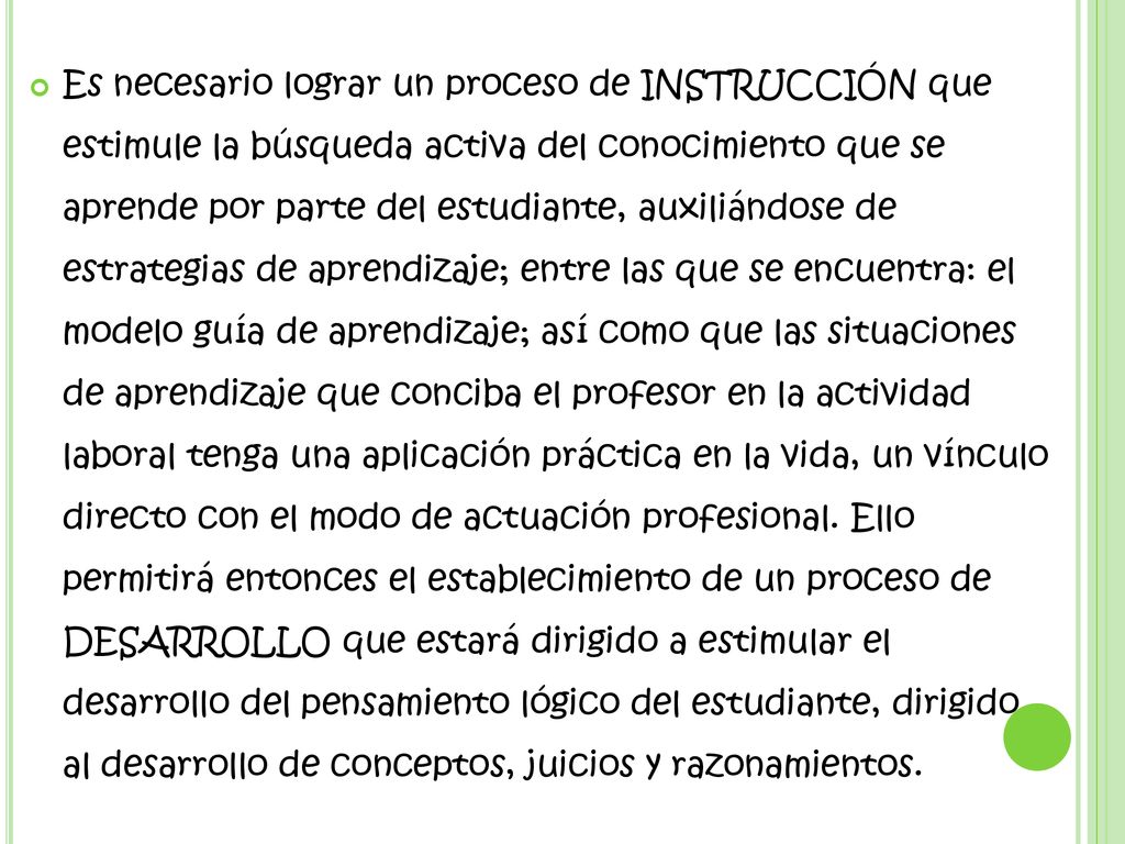 Es necesario lograr un proceso de INSTRUCCIÓN que estimule la búsqueda activa del conocimiento que se aprende por parte del estudiante, auxiliándose de estrategias de aprendizaje; entre las que se encuentra: el modelo guía de aprendizaje; así como que las situaciones de aprendizaje que conciba el profesor en la actividad laboral tenga una aplicación práctica en la vida, un vínculo directo con el modo de actuación profesional.
