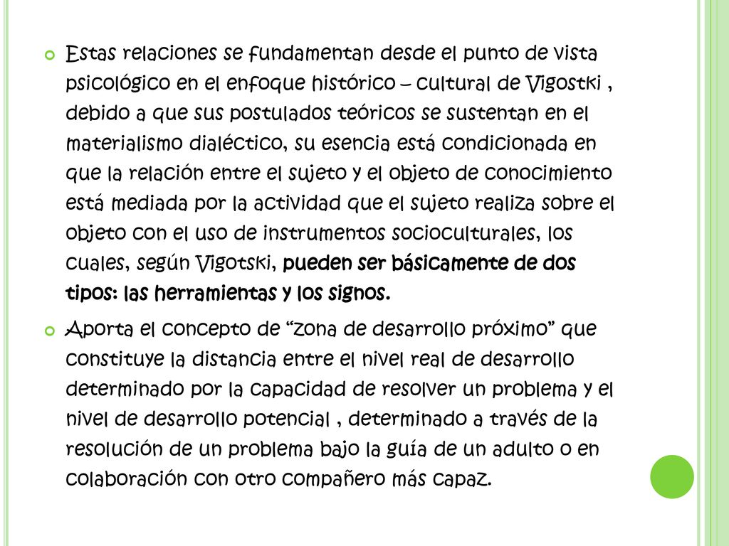 Estas relaciones se fundamentan desde el punto de vista psicológico en el enfoque histórico – cultural de Vigostki , debido a que sus postulados teóricos se sustentan en el materialismo dialéctico, su esencia está condicionada en que la relación entre el sujeto y el objeto de conocimiento está mediada por la actividad que el sujeto realiza sobre el objeto con el uso de instrumentos socioculturales, los cuales, según Vigotski, pueden ser básicamente de dos tipos: las herramientas y los signos.