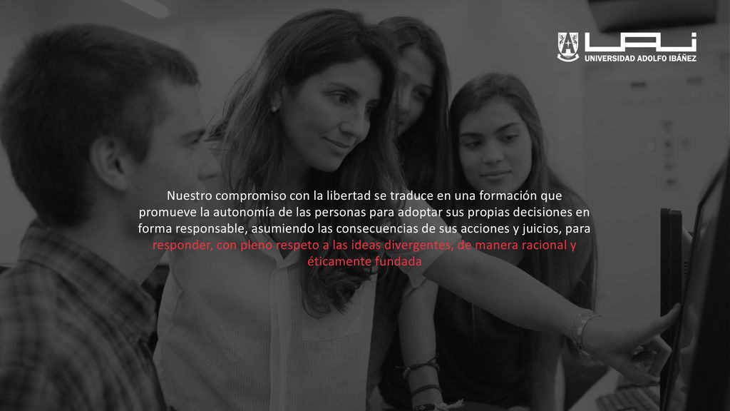 Nuestro compromiso con la libertad se traduce en una formación que promueve la autonomía de las personas para adoptar sus propias decisiones en forma responsable, asumiendo las consecuencias de sus acciones y juicios, para responder, con pleno respeto a las ideas divergentes, de manera racional y éticamente fundada
