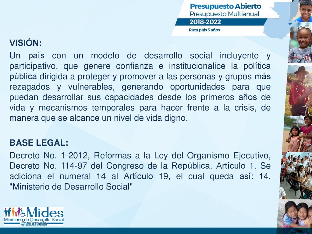 VISIÓN: Un país con un modelo de desarrollo social incluyente y participativo, que genere confianza e institucionalice la política pública dirigida a proteger y promover a las personas y grupos más rezagados y vulnerables, generando oportunidades para que puedan desarrollar sus capacidades desde los primeros años de vida y mecanismos temporales para hacer frente a la crisis, de manera que se alcance un nivel de vida digno.