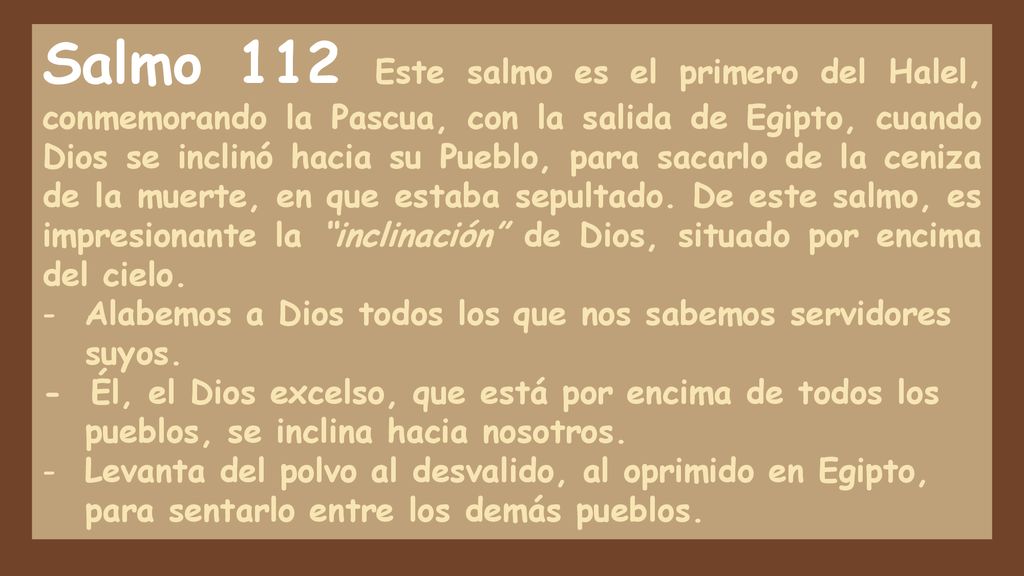Salmo 112 Este salmo es el primero del Halel, conmemorando la Pascua, con la salida de Egipto, cuando Dios se inclinó hacia su Pueblo, para sacarlo de la ceniza de la muerte, en que estaba sepultado. De este salmo, es impresionante la inclinación de Dios, situado por encima del cielo.