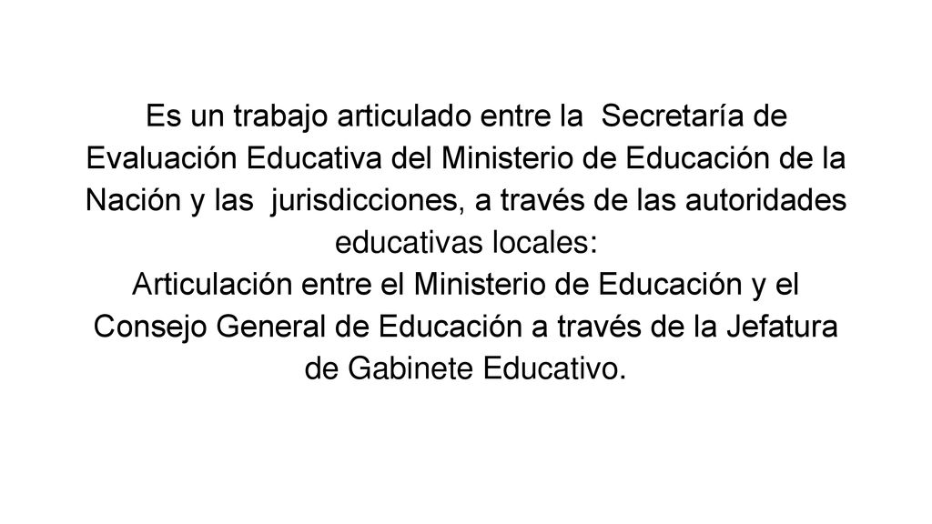 Es un trabajo articulado entre la Secretaría de Evaluación Educativa del Ministerio de Educación de la Nación y las jurisdicciones, a través de las autoridades educativas locales: Articulación entre el Ministerio de Educación y el Consejo General de Educación a través de la Jefatura de Gabinete Educativo.